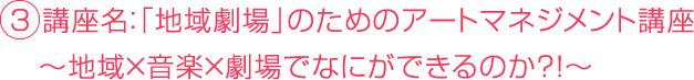 ３ 講座名：「地域劇場」のためのアートマネジメント講座 　〜地域×音楽×劇場でなにができるのか？！〜