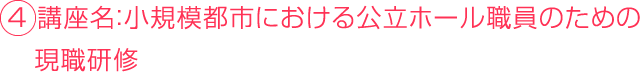 ４ 講座名：小規模都市における公立ホール職員のための 　現職研修