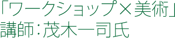 「ワークショップ×美術」 講師：茂木一司氏