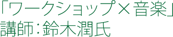 「ワークショップ×音楽」 講師：鈴木潤氏