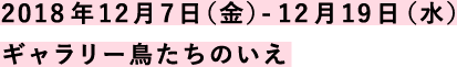 2018年12月7日（金）-12月19日（水）ギャラリー鳥たちのいえ