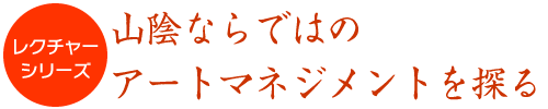 レクチャーシリーズ　山陰ならではのアートマネジメントを探る